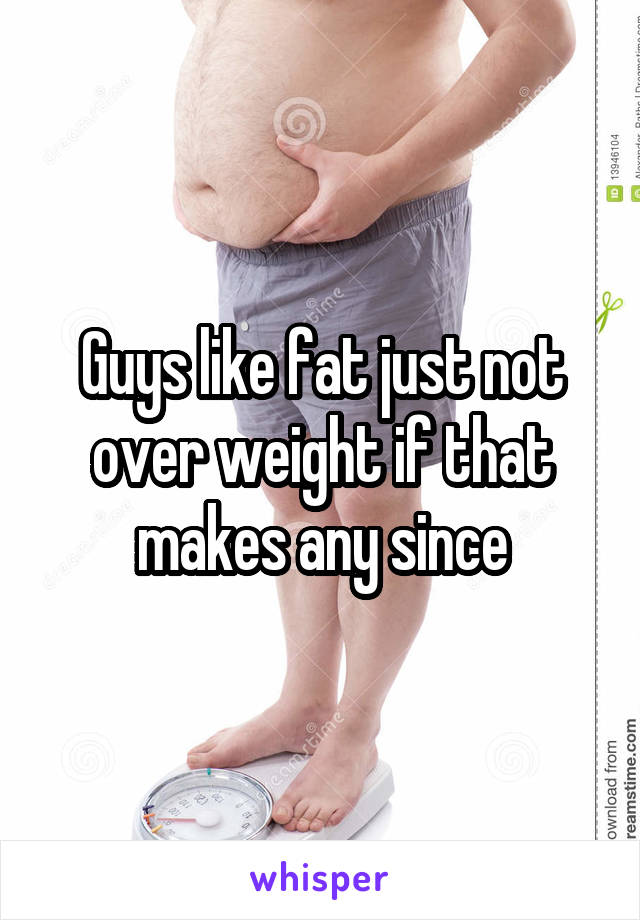 Guys like fat just not over weight if that makes any since