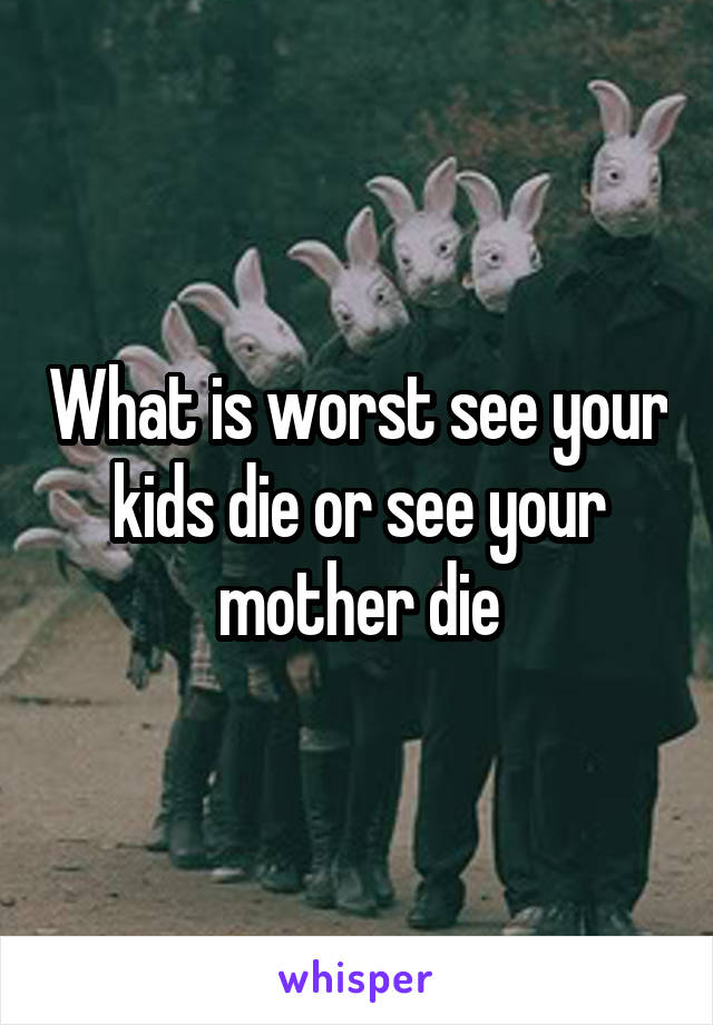 What is worst see your kids die or see your mother die