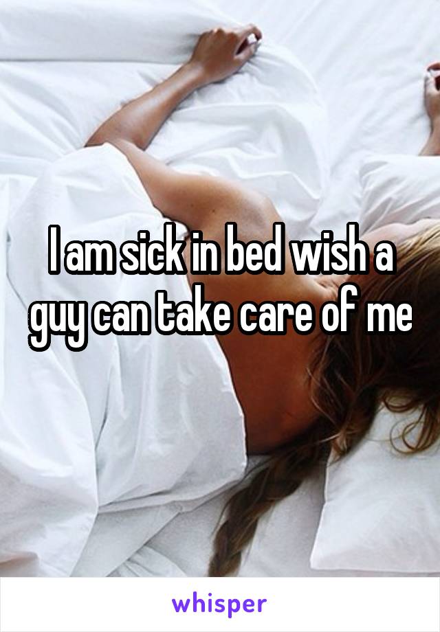 I am sick in bed wish a guy can take care of me 