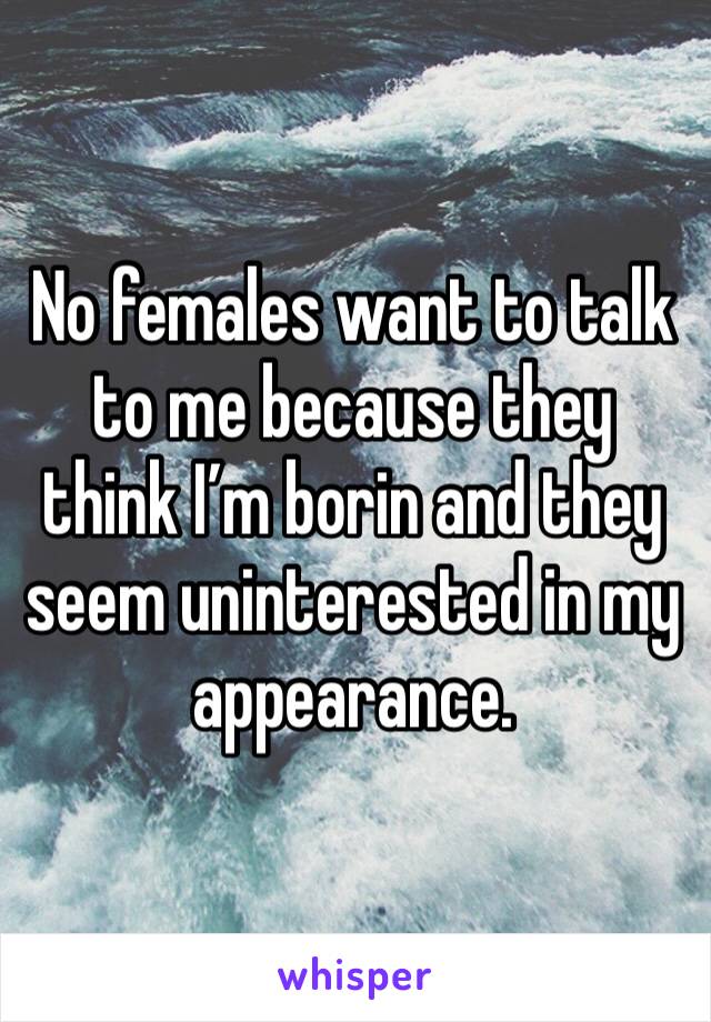 No females want to talk to me because they think I’m borin and they seem uninterested in my appearance. 