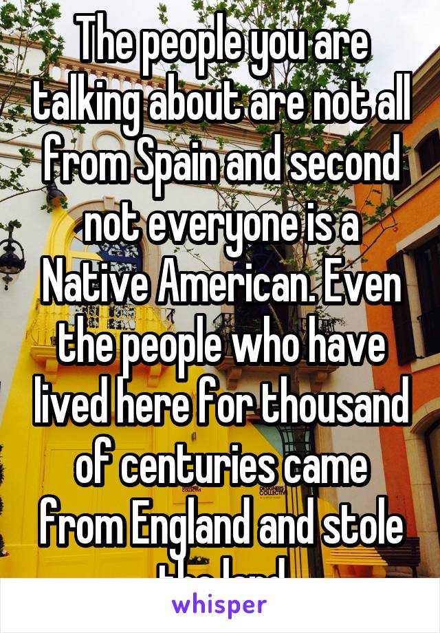 The people you are talking about are not all from Spain and second not everyone is a Native American. Even the people who have lived here for thousand of centuries came from England and stole the land