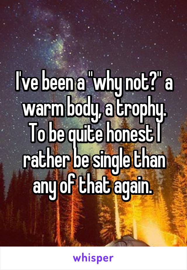 I've been a "why not?" a warm body, a trophy. To be quite honest I rather be single than any of that again. 