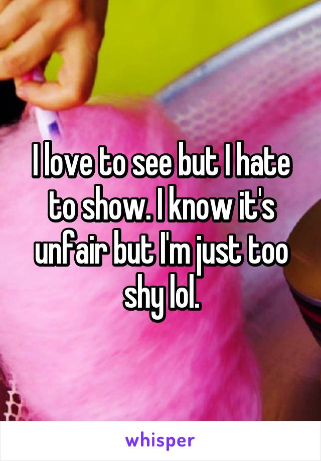 I love to see but I hate to show. I know it's unfair but I'm just too shy lol.