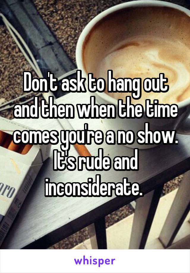 Don't ask to hang out and then when the time comes you're a no show. It's rude and inconsiderate. 