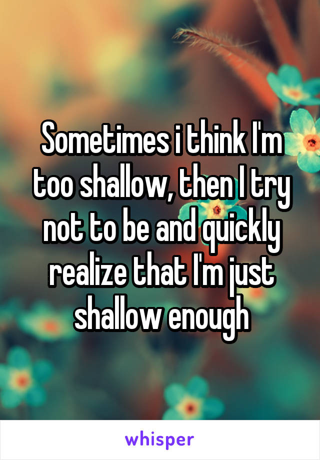 Sometimes i think I'm too shallow, then I try not to be and quickly realize that I'm just shallow enough