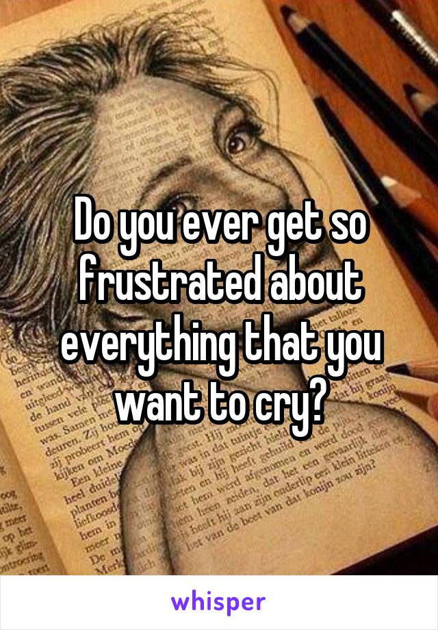 Do you ever get so frustrated about everything that you want to cry?