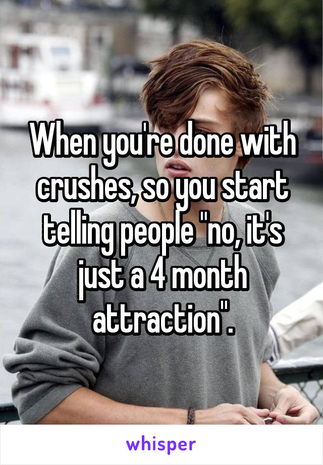 When you're done with crushes, so you start telling people "no, it's just a 4 month attraction".