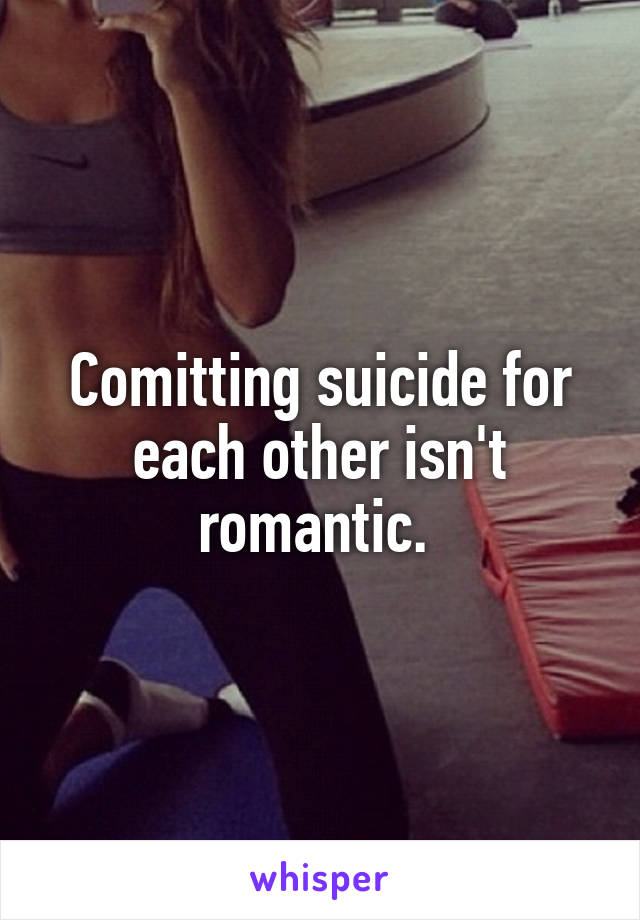 Comitting suicide for each other isn't romantic. 