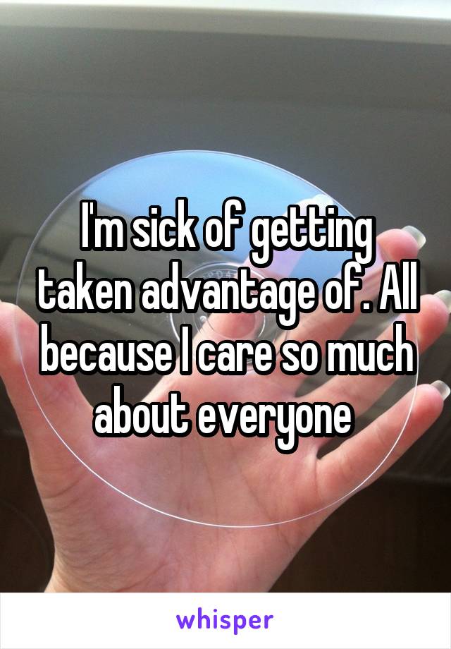 I'm sick of getting taken advantage of. All because I care so much about everyone 