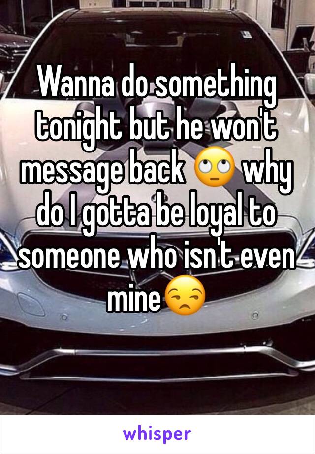 Wanna do something tonight but he won't message back 🙄 why do I gotta be loyal to someone who isn't even mine😒