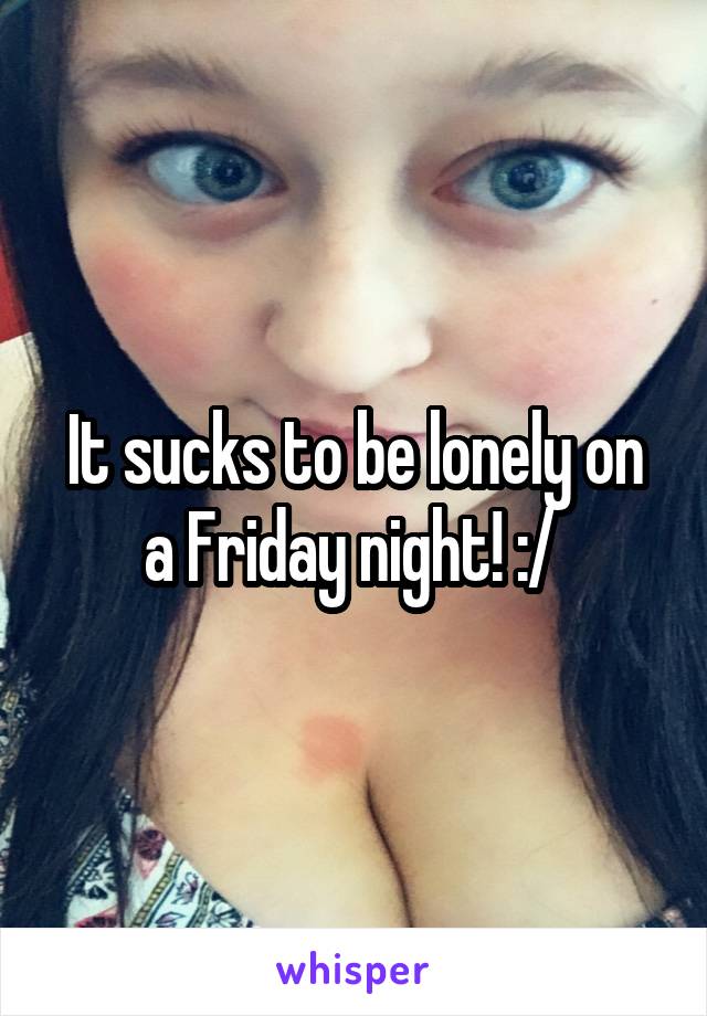 It sucks to be lonely on a Friday night! :/ 