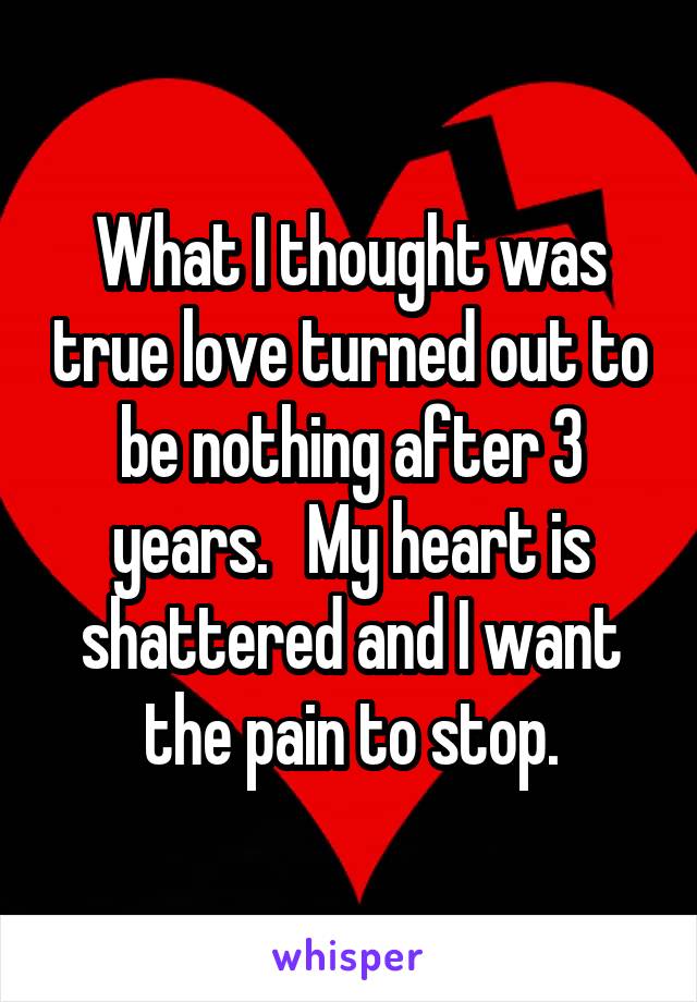 What I thought was true love turned out to be nothing after 3 years.   My heart is shattered and I want the pain to stop.