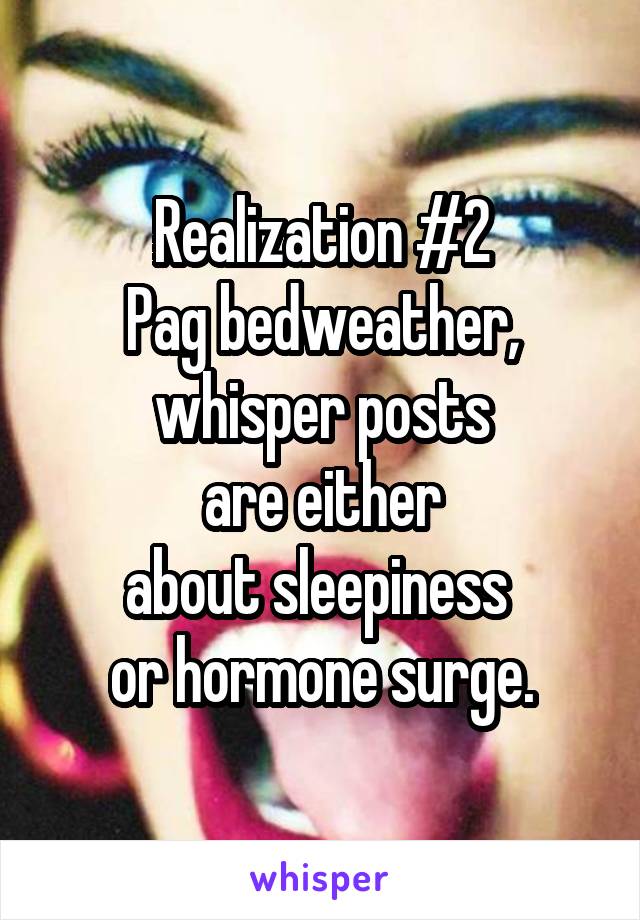 Realization #2
Pag bedweather, whisper posts
 are either 
about sleepiness 
or hormone surge.