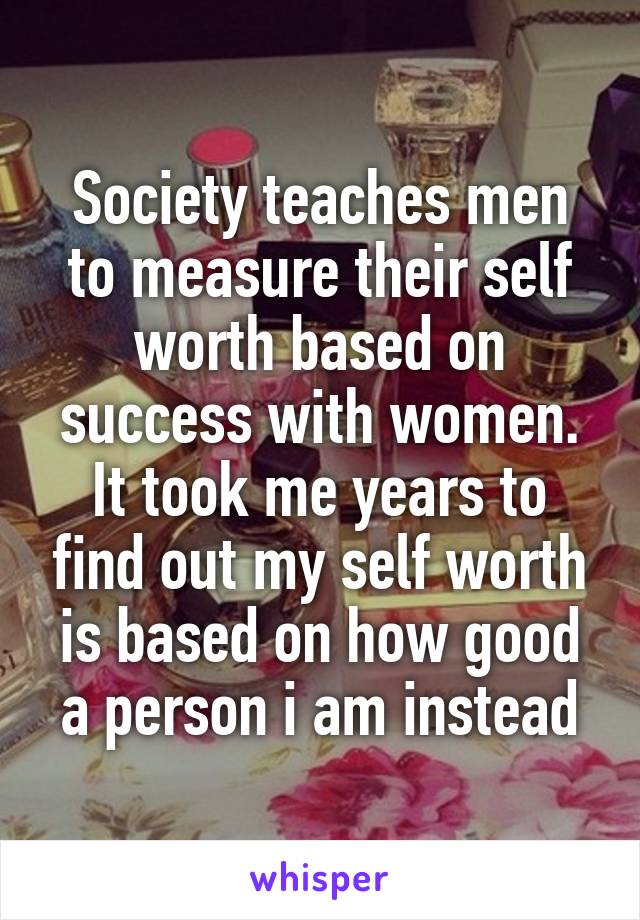 Society teaches men to measure their self worth based on success with women. It took me years to find out my self worth is based on how good a person i am instead