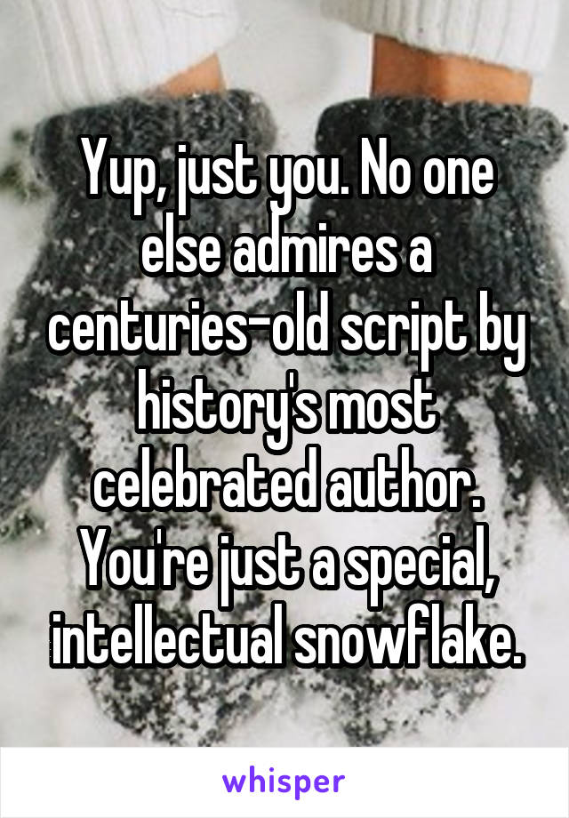 Yup, just you. No one else admires a centuries-old script by history's most celebrated author. You're just a special, intellectual snowflake.