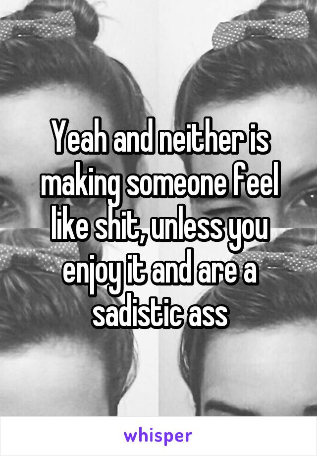 Yeah and neither is making someone feel like shit, unless you enjoy it and are a sadistic ass