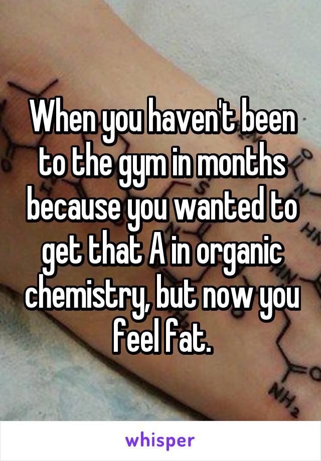 When you haven't been to the gym in months because you wanted to get that A in organic chemistry, but now you feel fat.