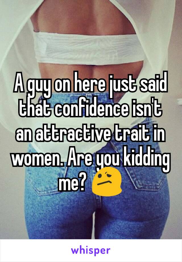 A guy on here just said that confidence isn't an attractive trait in women. Are you kidding me? 😕