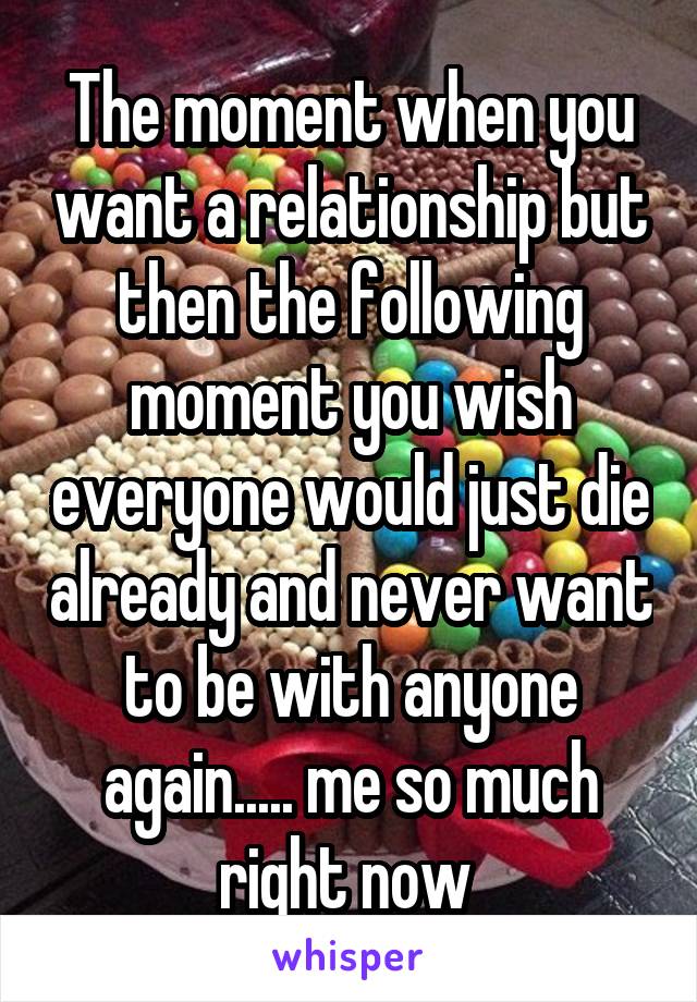 The moment when you want a relationship but then the following moment you wish everyone would just die already and never want to be with anyone again..... me so much right now 