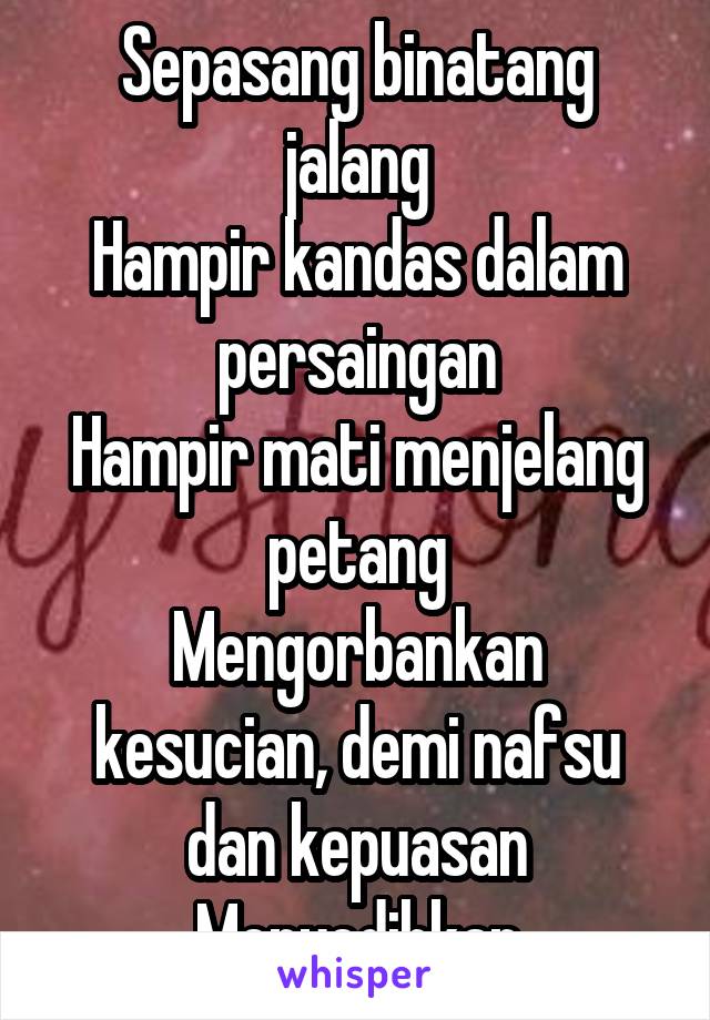 Sepasang binatang jalang
Hampir kandas dalam persaingan
Hampir mati menjelang petang
Mengorbankan kesucian, demi nafsu dan kepuasan
Menyedihkan