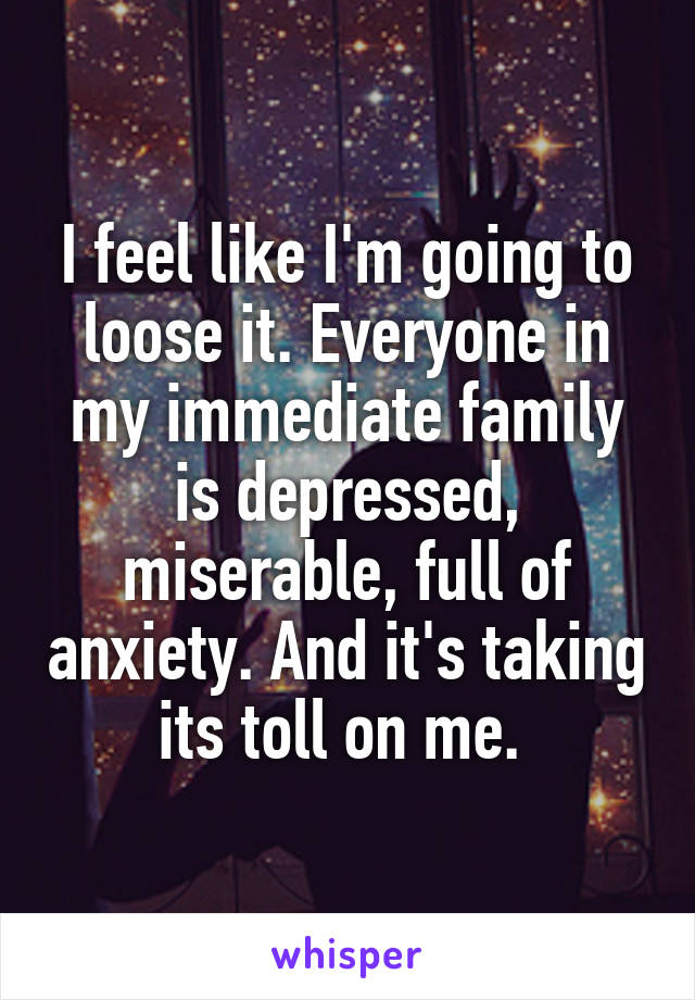 I feel like I'm going to loose it. Everyone in my immediate family is depressed, miserable, full of anxiety. And it's taking its toll on me. 