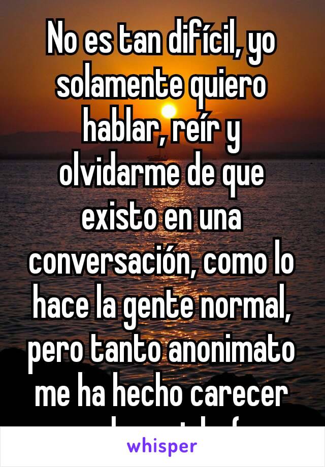 No es tan difícil, yo solamente quiero hablar, reír y olvidarme de que existo en una conversación, como lo hace la gente normal, pero tanto anonimato me ha hecho carecer en lo social.  :( 