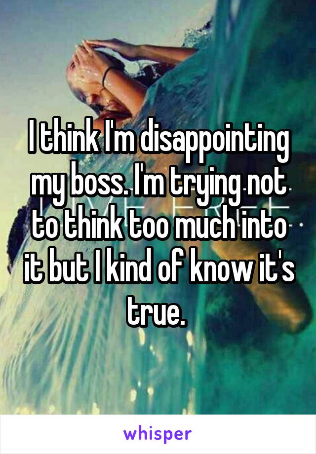 I think I'm disappointing my boss. I'm trying not to think too much into it but I kind of know it's true. 