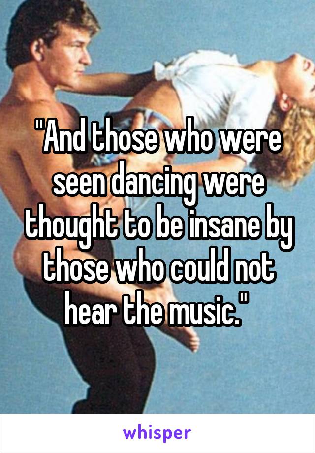 "And those who were seen dancing were thought to be insane by those who could not hear the music." 