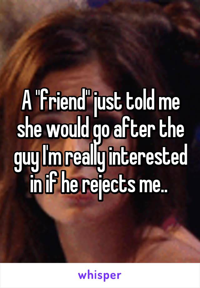 A "friend" just told me she would go after the guy I'm really interested in if he rejects me.. 