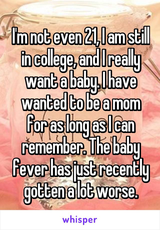 I'm not even 21, I am still in college, and I really want a baby. I have wanted to be a mom for as long as I can remember. The baby fever has just recently gotten a lot worse.