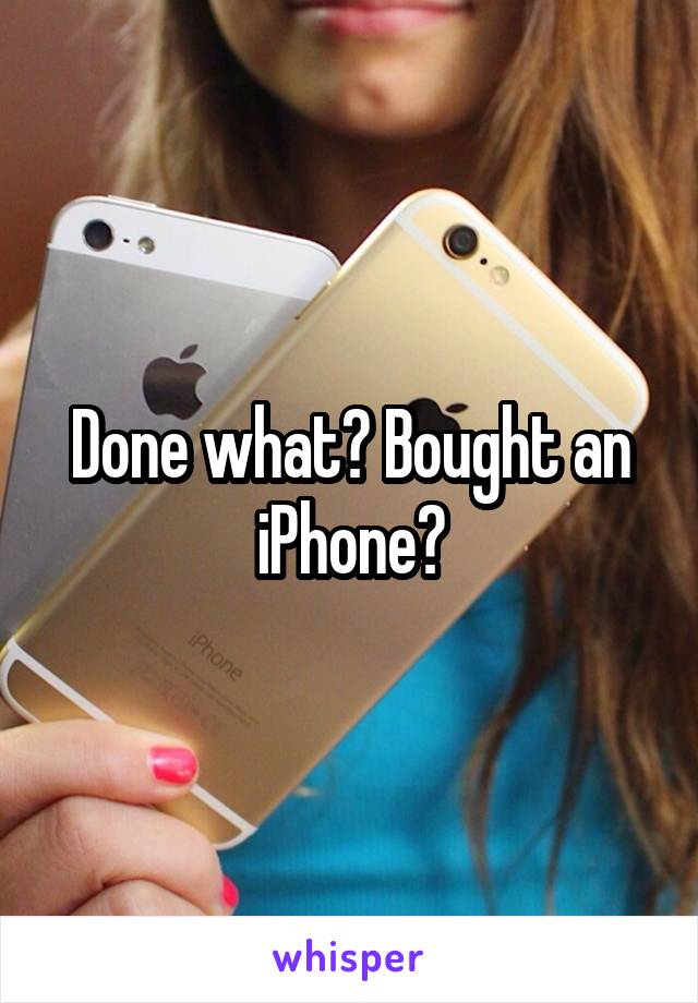 Done what? Bought an iPhone?