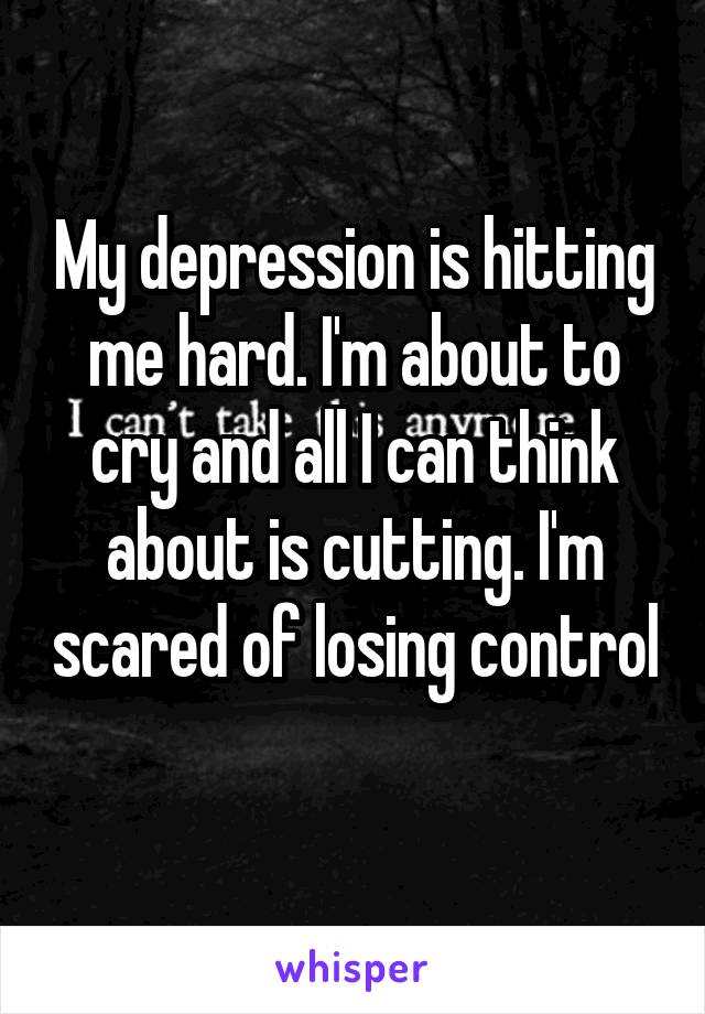 My depression is hitting me hard. I'm about to cry and all I can think about is cutting. I'm scared of losing control 