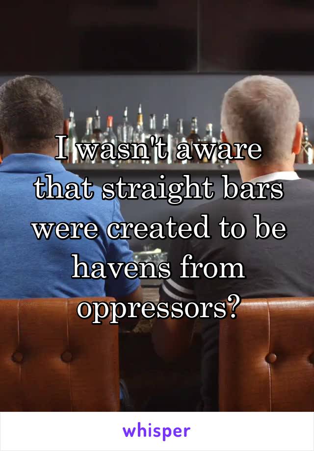 I wasn't aware that straight bars were created to be havens from oppressors?