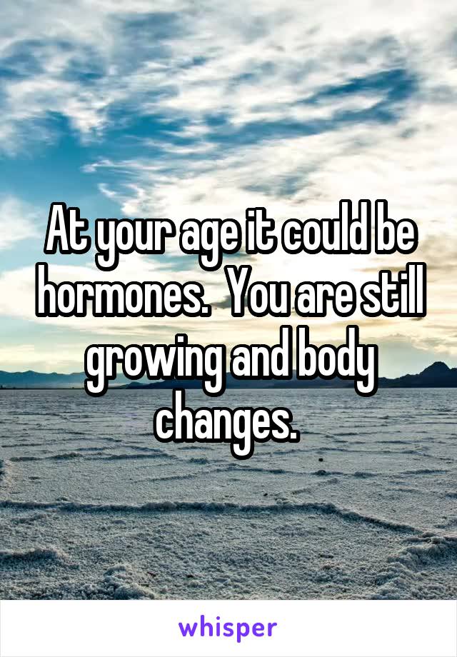 At your age it could be hormones.  You are still growing and body changes. 