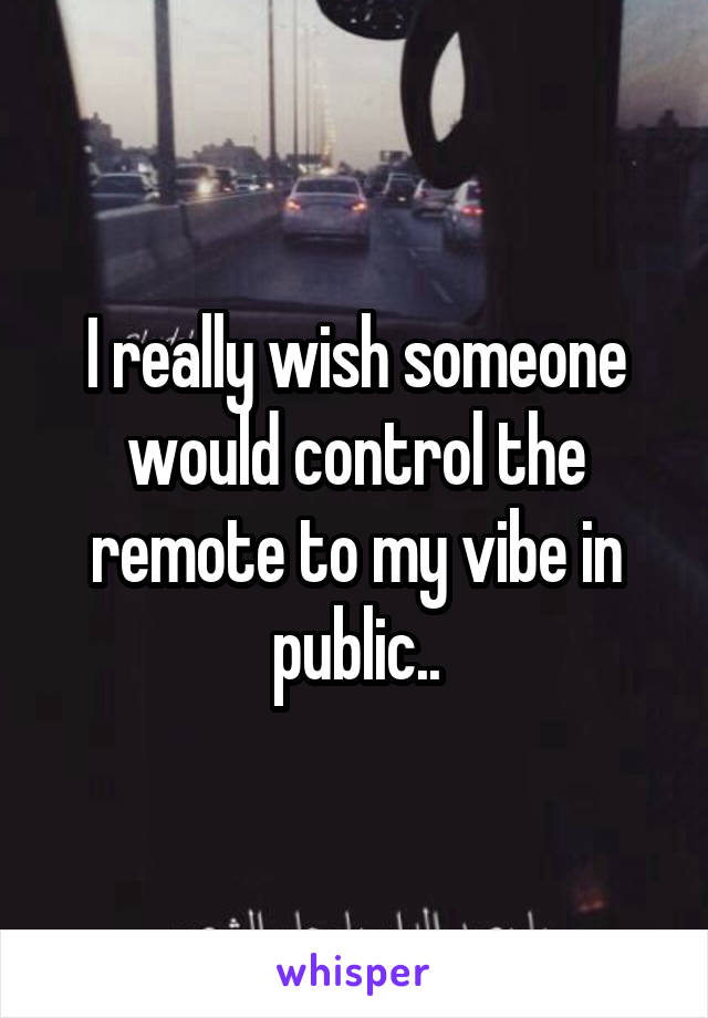 I really wish someone would control the remote to my vibe in public..