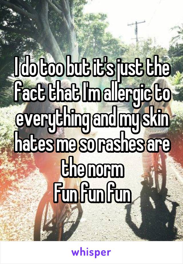 I do too but it's just the fact that I'm allergic to everything and my skin hates me so rashes are the norm
Fun fun fun