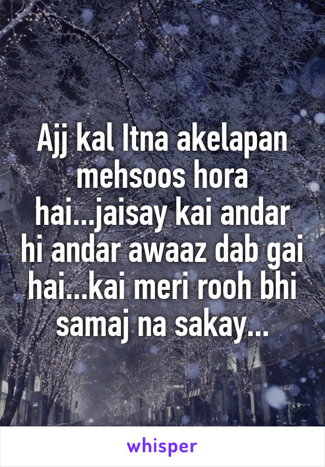 Ajj kal Itna akelapan mehsoos hora hai...jaisay kai andar hi andar awaaz dab gai hai...kai meri rooh bhi samaj na sakay...