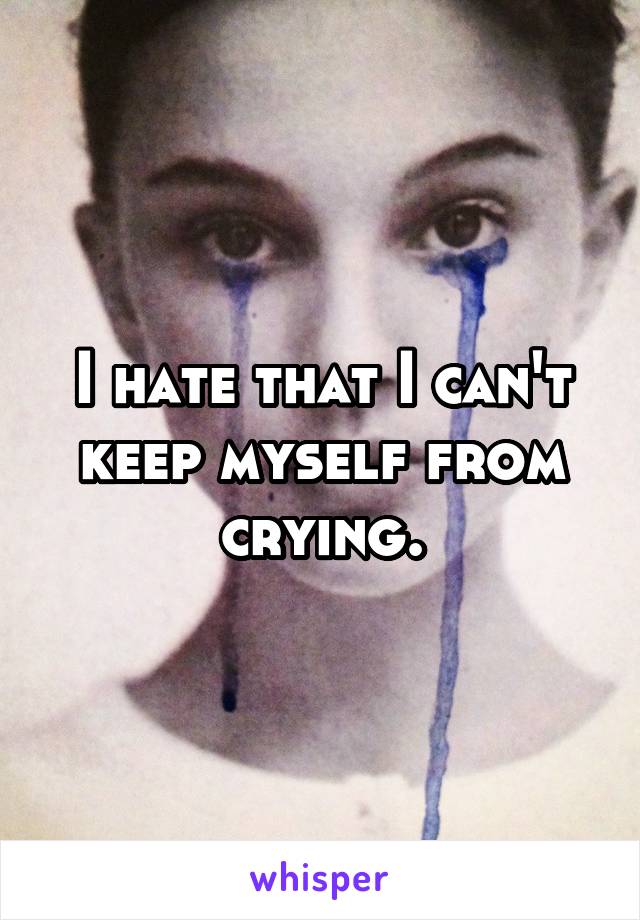 I hate that I can't keep myself from crying.