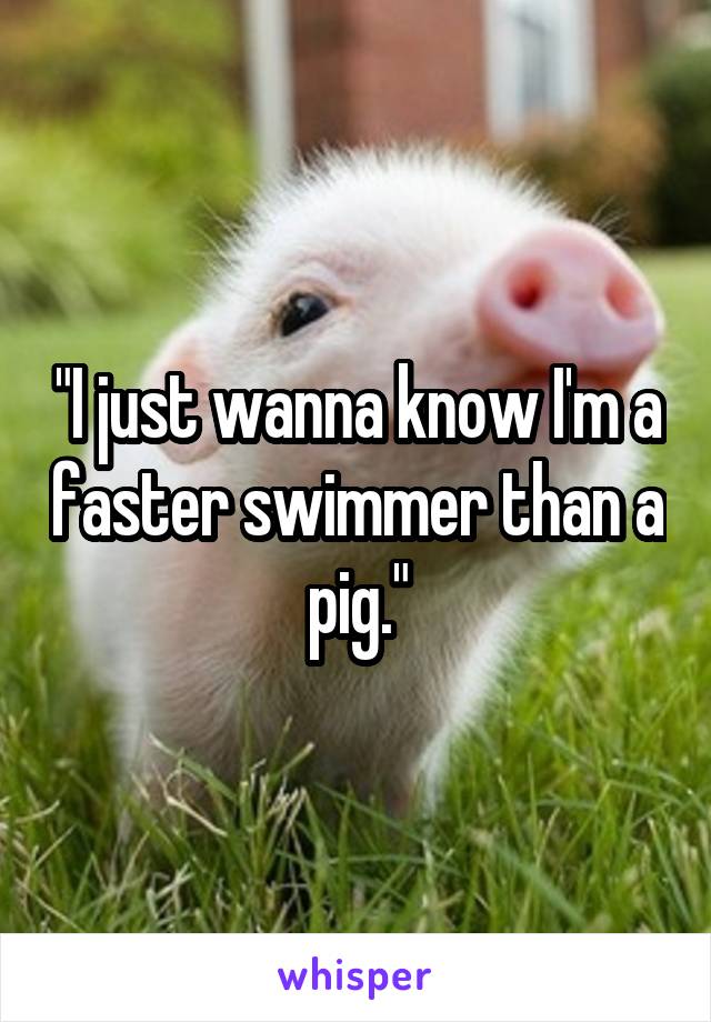 "I just wanna know I'm a faster swimmer than a pig."