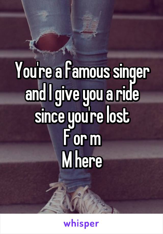 You're a famous singer and I give you a ride since you're lost
F or m
M here