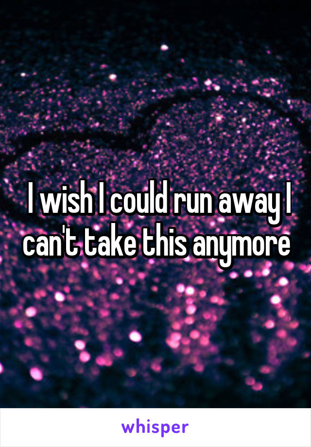  I wish I could run away I can't take this anymore