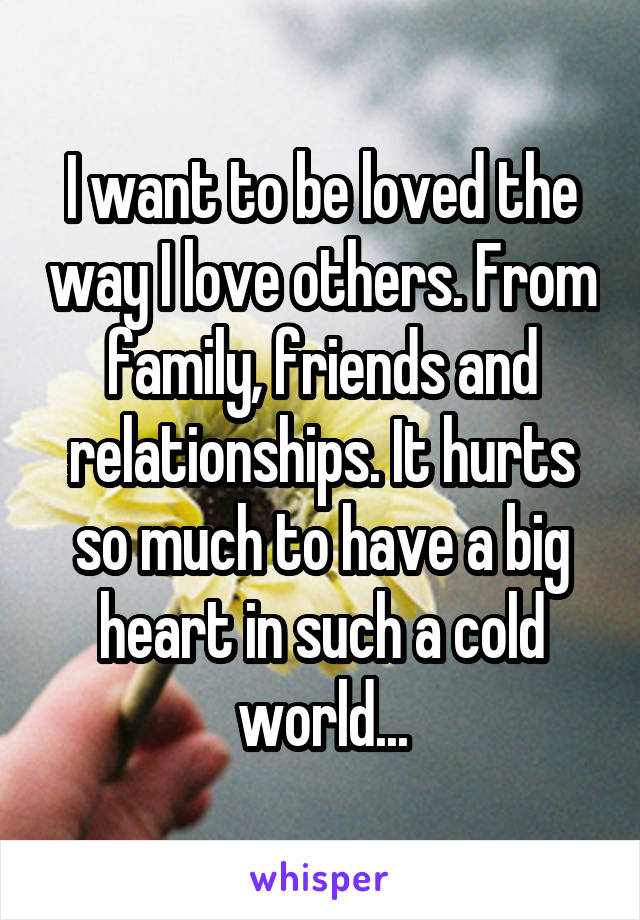 I want to be loved the way I love others. From family, friends and relationships. It hurts so much to have a big heart in such a cold world...