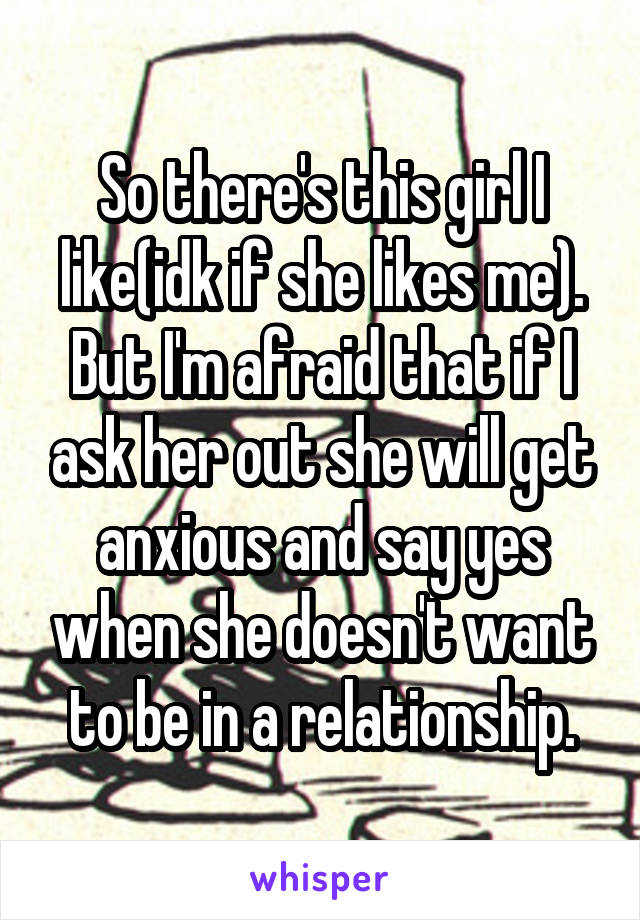 So there's this girl I like(idk if she likes me). But I'm afraid that if I ask her out she will get anxious and say yes when she doesn't want to be in a relationship.