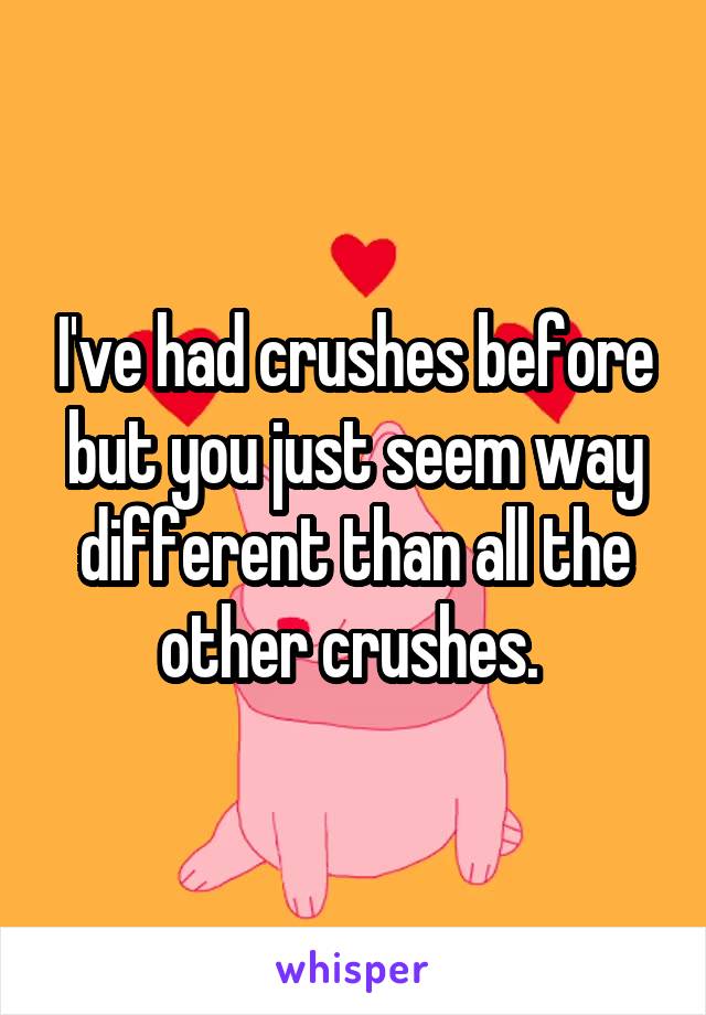 I've had crushes before but you just seem way different than all the other crushes. 