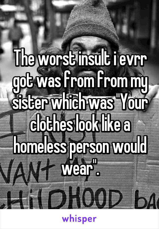 The worst insult i evrr got was from from my sister which was "Your clothes look like a homeless person would wear".