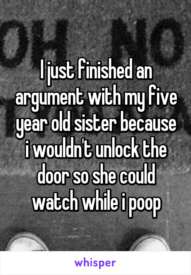 I just finished an argument with my five year old sister because i wouldn't unlock the door so she could watch while i poop