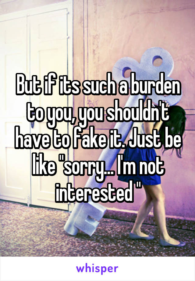 But if its such a burden to you, you shouldn't have to fake it. Just be like "sorry... I'm not interested "