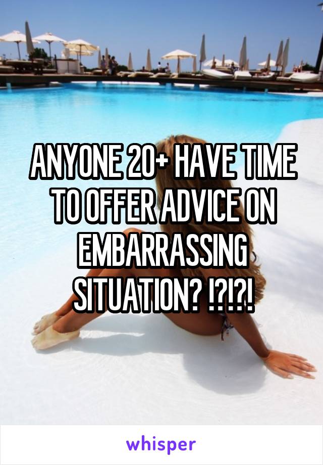 ANYONE 20+ HAVE TIME TO OFFER ADVICE ON EMBARRASSING SITUATION? !?!?!