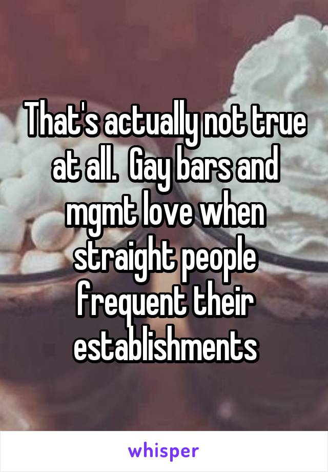 That's actually not true at all.  Gay bars and mgmt love when straight people frequent their establishments