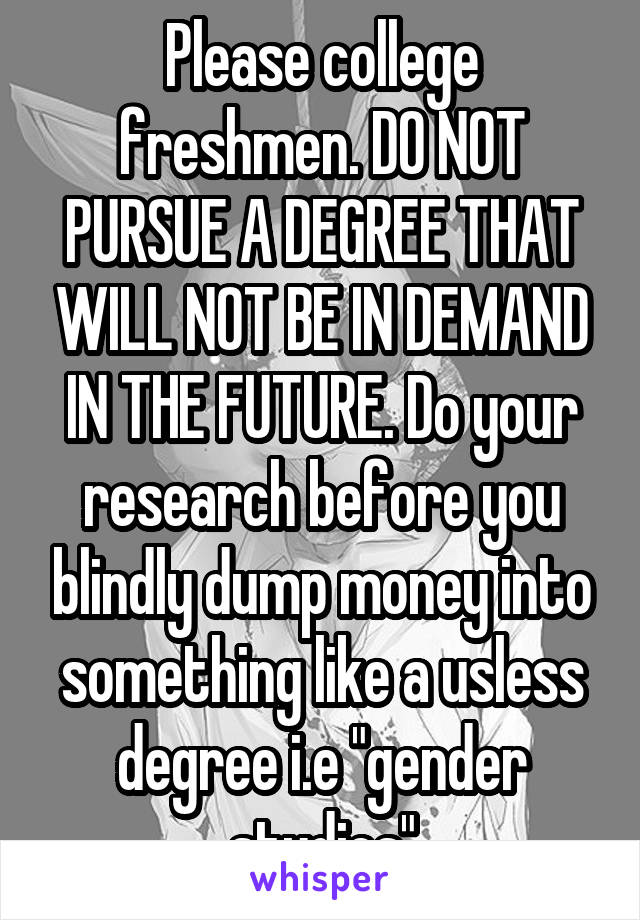 Please college freshmen. DO NOT PURSUE A DEGREE THAT WILL NOT BE IN DEMAND IN THE FUTURE. Do your research before you blindly dump money into something like a usless degree i.e "gender studies"